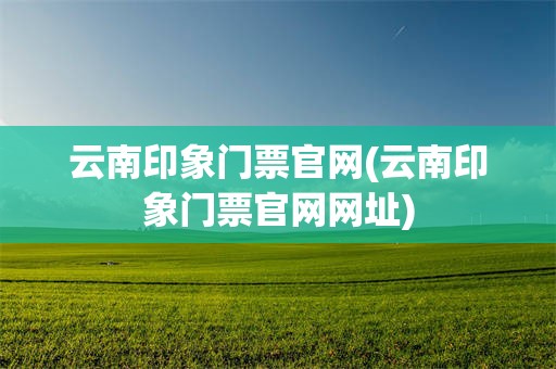 云南印象门票官网(云南印象门票官网网址)