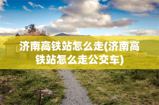 济南高铁站怎么走(济南高铁站怎么走公交车)