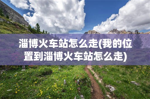 淄博火车站怎么走(我的位置到淄博火车站怎么走)
