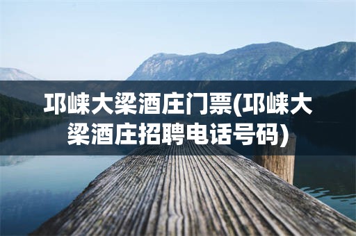 邛崃大梁酒庄门票(邛崃大梁酒庄招聘电话号码)