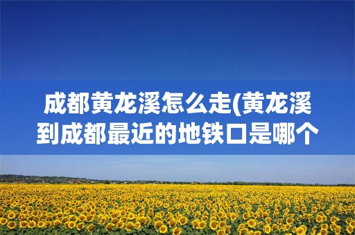 成都黄龙溪怎么走(黄龙溪到成都最近的地铁口是哪个)