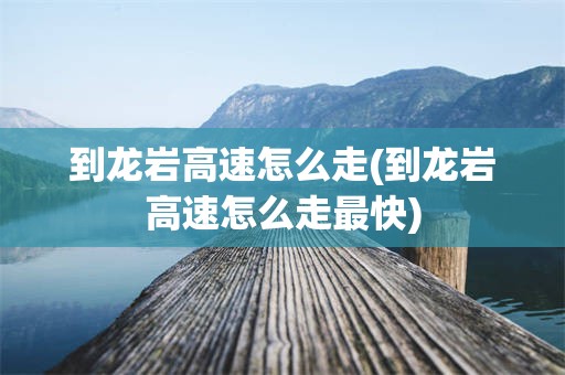 到龙岩高速怎么走(到龙岩高速怎么走最快)