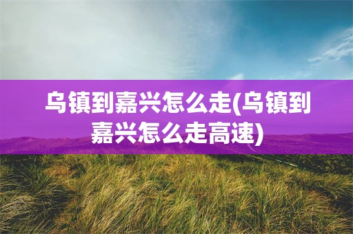 乌镇到嘉兴怎么走(乌镇到嘉兴怎么走高速)