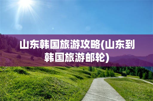 山东韩国旅游攻略(山东到韩国旅游邮轮)