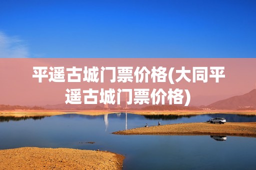 平遥古城门票价格(大同平遥古城门票价格)