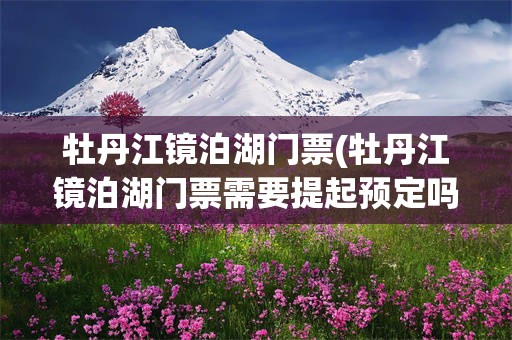 牡丹江镜泊湖门票(牡丹江镜泊湖门票需要提起预定吗)