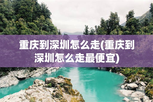重庆到深圳怎么走(重庆到深圳怎么走最便宜)