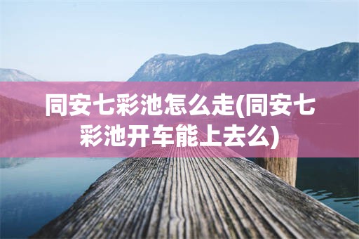 同安七彩池怎么走(同安七彩池开车能上去么)
