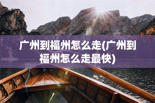 广州到福州怎么走(广州到福州怎么走最快)