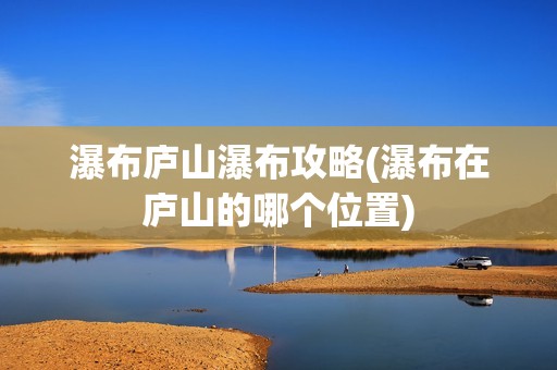 瀑布庐山瀑布攻略(瀑布在庐山的哪个位置)