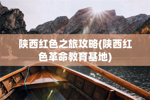 陕西红色之旅攻略(陕西红色***教育基地)