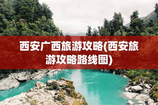 西安广西旅游攻略(西安旅游攻略路线图)