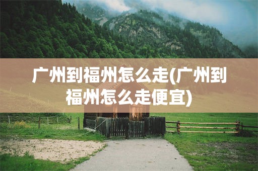 广州到福州怎么走(广州到福州怎么走便宜)