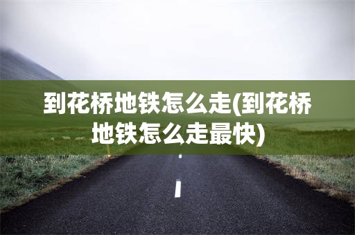 到花桥地铁怎么走(到花桥地铁怎么走最快)