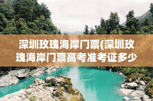 深圳玫瑰海岸门票(深圳玫瑰海岸门票高考准考证多少钱)