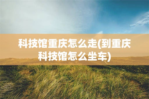 科技馆重庆怎么走(到重庆科技馆怎么坐车)