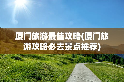 厦门旅游最佳攻略(厦门旅游攻略必去景点推荐)