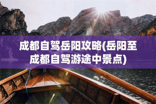 成都自驾岳阳攻略(岳阳至成都自驾游途中景点)