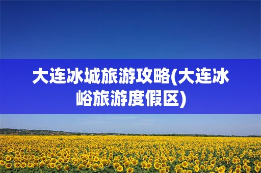 大连冰城旅游攻略(大连冰峪旅游度假区)