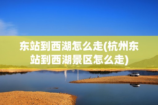 东站到西湖怎么走(杭州东站到西湖景区怎么走)