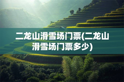 二龙山滑雪场门票(二龙山滑雪场门票多少)