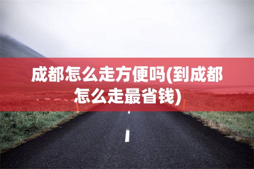 成都怎么走方便吗(到成都怎么走最省钱)