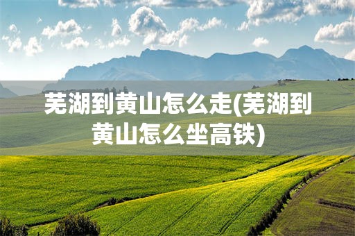 芜湖到黄山怎么走(芜湖到黄山怎么坐高铁)
