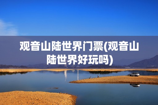 观音山陆世界门票(观音山陆世界好玩吗)