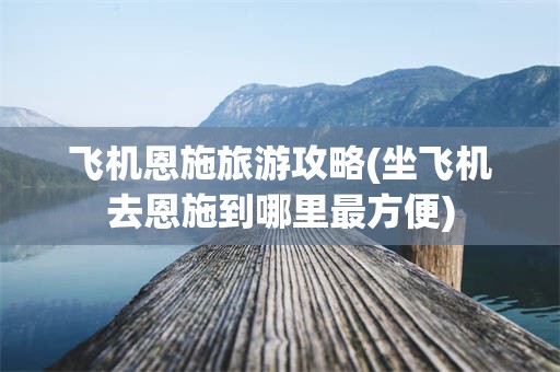 飞机恩施旅游攻略(坐飞机去恩施到哪里最方便)