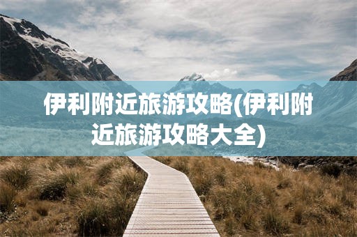 伊利附近旅游攻略(伊利附近旅游攻略大全)