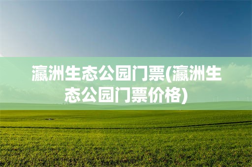 瀛洲生态公园门票(瀛洲生态公园门票价格)