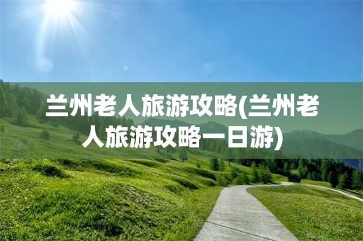 兰州老人旅游攻略(兰州老人旅游攻略一日游)