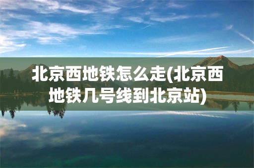 北京西地铁怎么走(北京西地铁几号线到北京站)