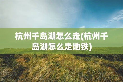 杭州千岛湖怎么走(杭州千岛湖怎么走地铁)