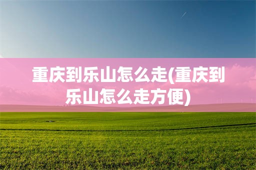 重庆到乐山怎么走(重庆到乐山怎么走方便)