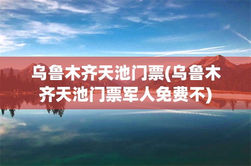 乌鲁木齐天池门票(乌鲁木齐天池门票军人免费不)