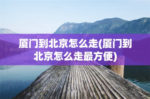 厦门到北京怎么走(厦门到北京怎么走最方便)
