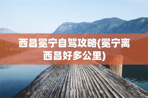 西昌冕宁自驾攻略(冕宁离西昌好多公里)