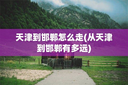 天津到邯郸怎么走(从天津到邯郸有多远)