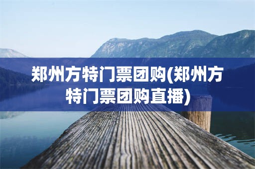 郑州方特门票团购(郑州方特门票团购直播)