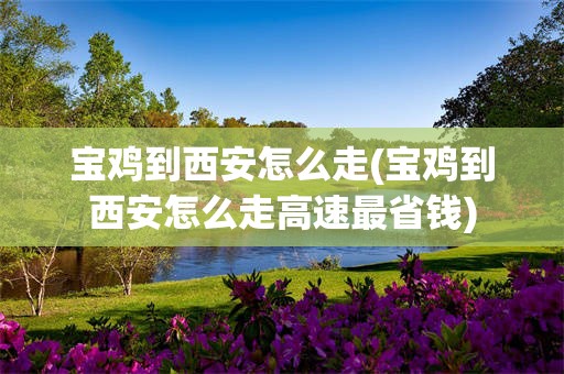 宝鸡到西安怎么走(宝鸡到西安怎么走高速最省钱)