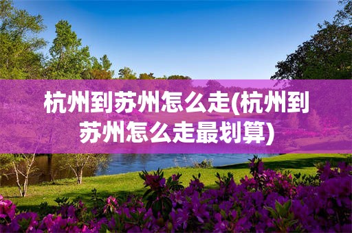 杭州到苏州怎么走(杭州到苏州怎么走最划算)