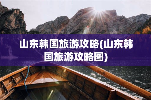山东韩国旅游攻略(山东韩国旅游攻略图)