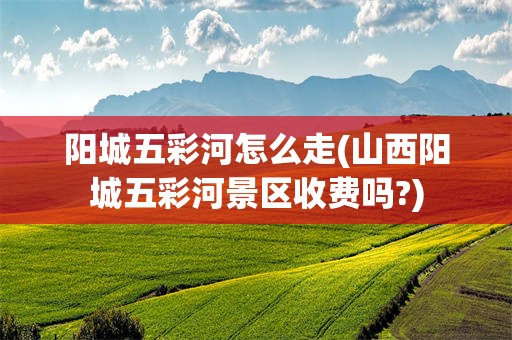 阳城五彩河怎么走(山西阳城五彩河景区收费吗?)
