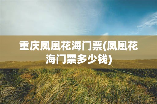 重庆凤凰花海门票(凤凰花海门票多少钱)
