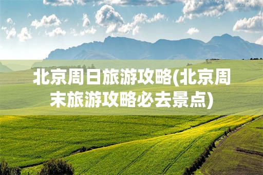 北京周日旅游攻略(北京周末旅游攻略必去景点)