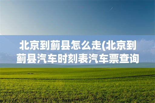 北京到蓟县怎么走(北京到蓟县汽车时刻表汽车票查询)