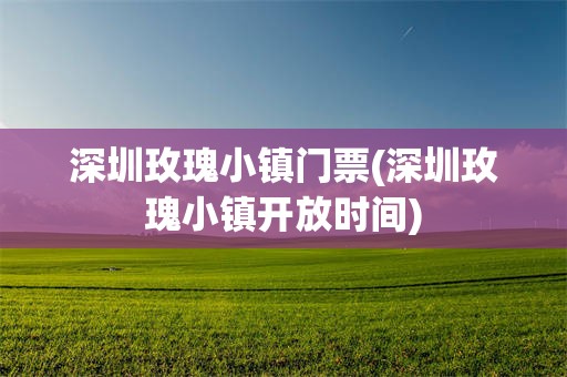 深圳玫瑰小镇门票(深圳玫瑰小镇开放时间)