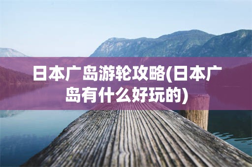 日本广岛游轮攻略(日本广岛有什么好玩的)
