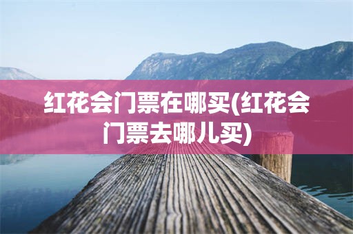 红花会门票在哪买(红花会门票去哪儿买)